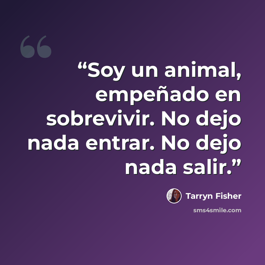 “Soy un animal, empeñado en sobrevivir. No dejo nada entrar. No dejo nada salir.” quote by Tarryn Fisher