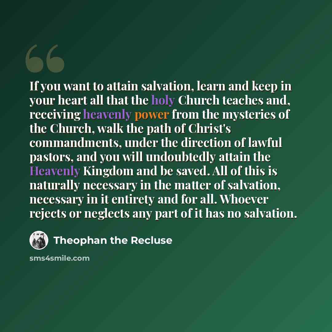 “If you want to attain salvation, learn and keep in your heart all that the holy Church teaches and, receiving heavenly power from the mysteries of the Church, walk the path of Christ's commandments, under the direction of lawful pastors, and you will undoubtedly attain the Heavenly Kingdom and be…” quote by Theophan the Recluse