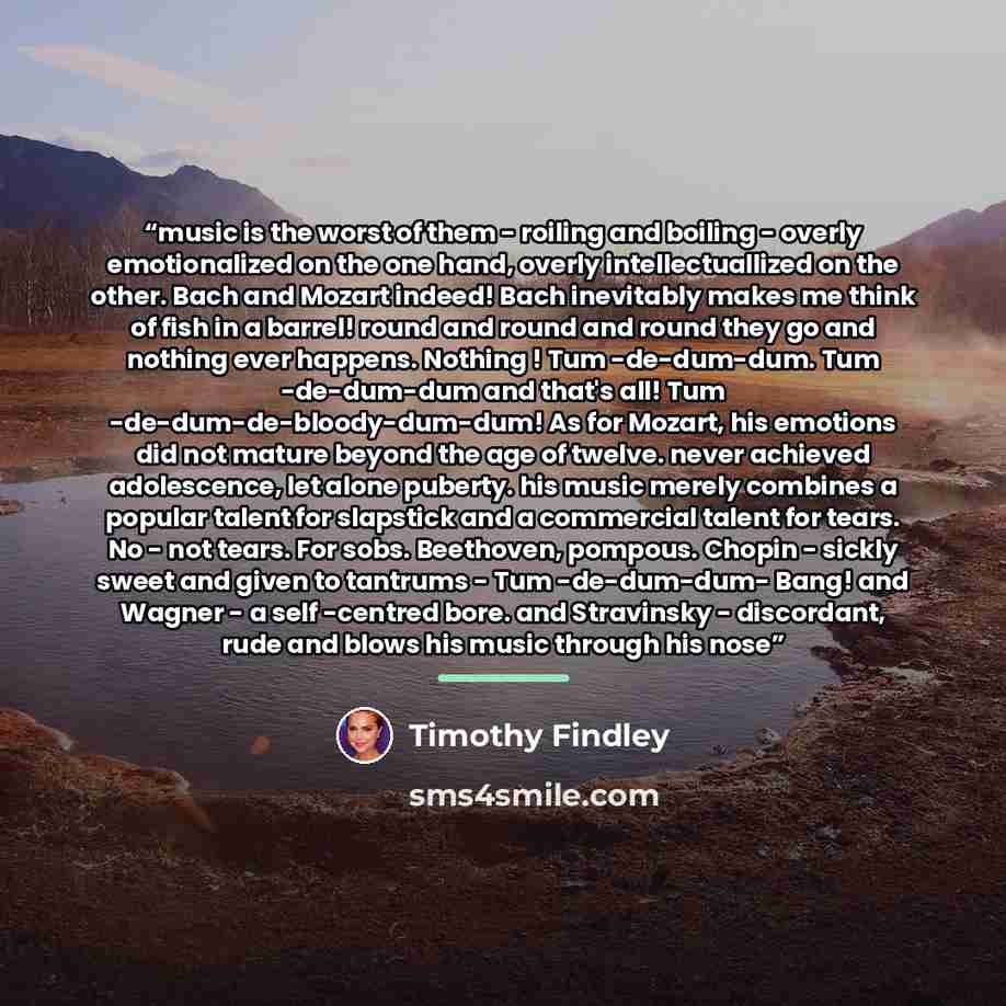 “music is the worst of them - roiling and boiling - overly emotionalized on the one hand, overly intellectuallized on the other. Bach and Mozart indeed! Bach inevitably makes me think of fish in a barrel! round and round and round they go and nothing ever happens. Nothing ! Tum -de-dum-dum. Tum…” quote by Timothy Findley