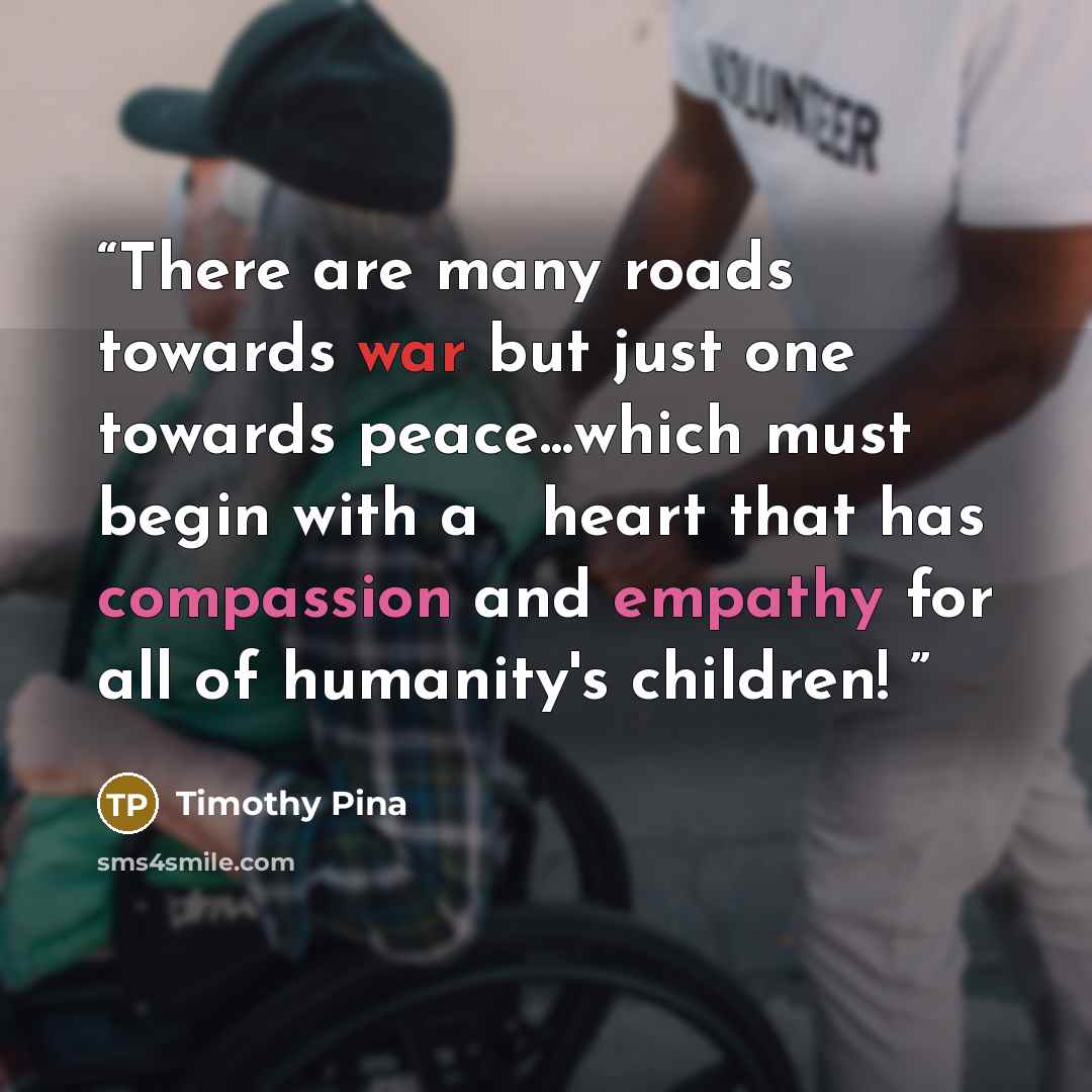 “There are many roads towards war but just one towards peace...which must begin with a ❤ heart that has compassion and empathy for all of humanity's children!✌” quote by Timothy Pina