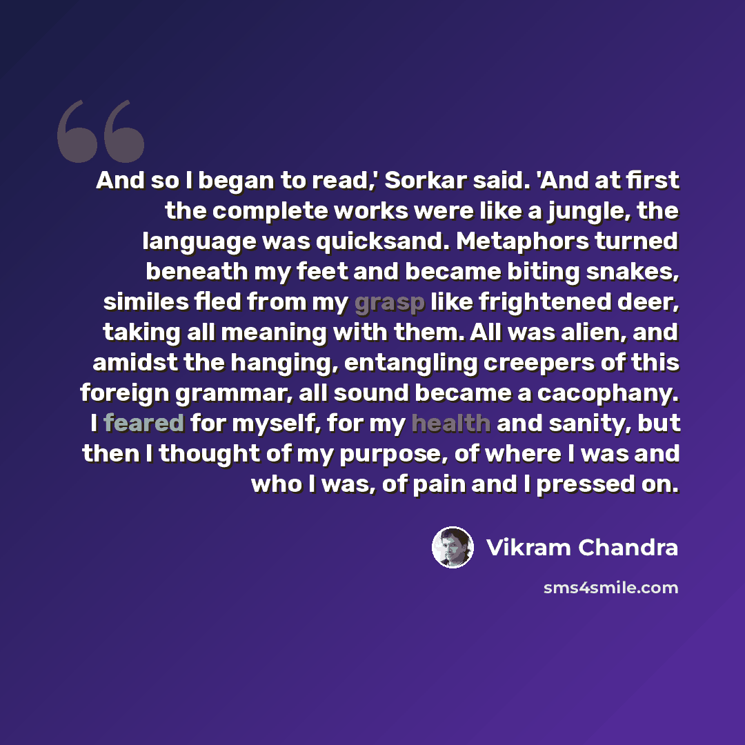 “And so I began to read,' Sorkar said. 'And at first the complete works were like a jungle, the language was quicksand. Metaphors turned beneath my feet and became biting snakes, similes fled from my grasp like frightened deer, taking all meaning with them. All was alien, and amidst the hanging…” quote by Vikram Chandra