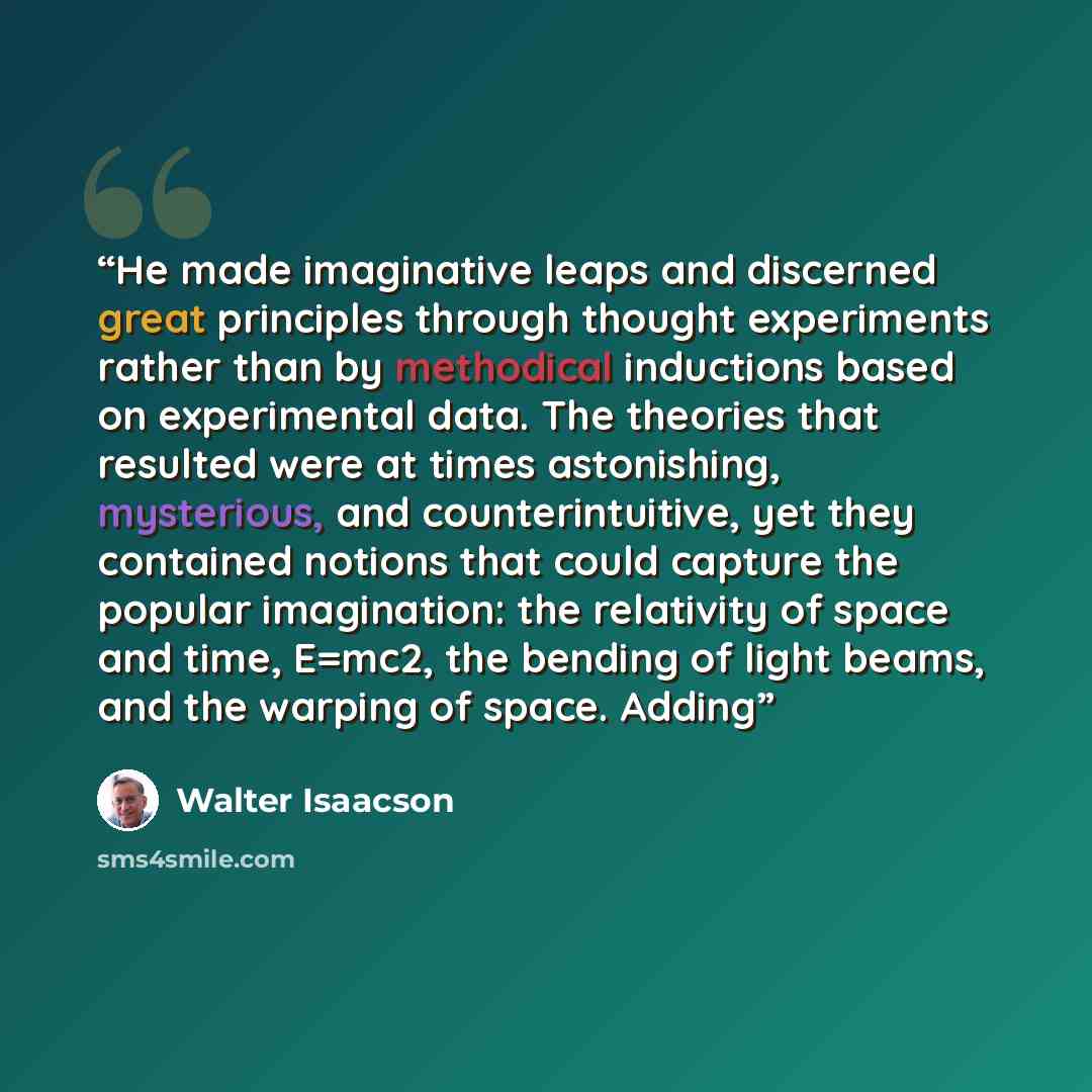 “He made imaginative leaps and discerned great principles through thought experiments rather than by methodical inductions based on experimental data. The theories that resulted were at times astonishing, mysterious, and counterintuitive, yet they contained notions that could capture the popular…” quote by Walter Isaacson