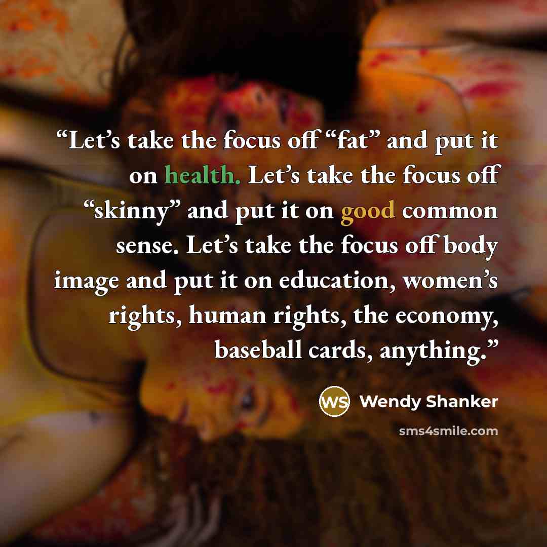 “Let’s take the focus off “fat” and put it on health. Let’s take the focus off “skinny” and put it on good common sense. Let’s take the focus off body image and put it on education, women’s rights, human rights, the economy, baseball cards, anything.” quote by Wendy Shanker