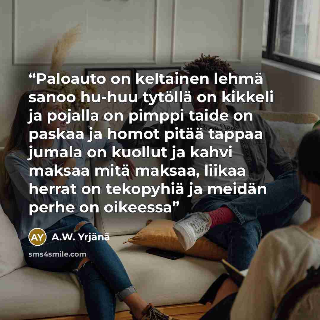 “Paloauto on keltainen lehmä sanoo hu-huu tytöllä on kikkeli ja pojalla on pimppi taide on paskaa ja homot pitää tappaa jumala on kuollut ja kahvi maksaa mitä maksaa, liikaa herrat on tekopyhiä ja meidän perhe on oikeessa” quote by A.W. Yrjänä