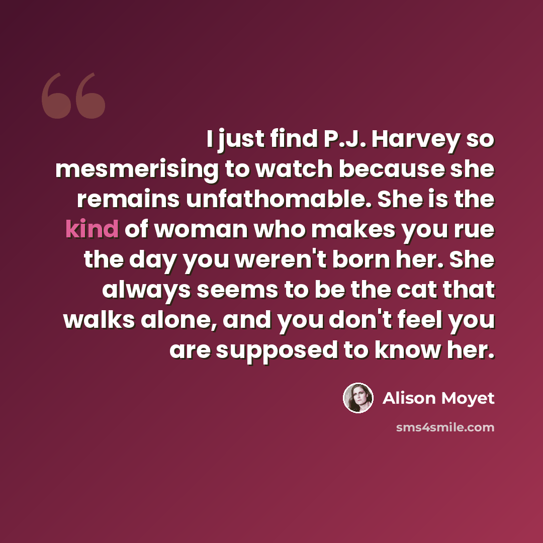 “I just find P.J. Harvey so mesmerising to watch because she remains unfathomable. She is the kind of woman who makes you rue the day you weren't born her. She always seems to be the cat that walks alone, and you don't feel you are supposed to know her.” quote by Alison Moyet