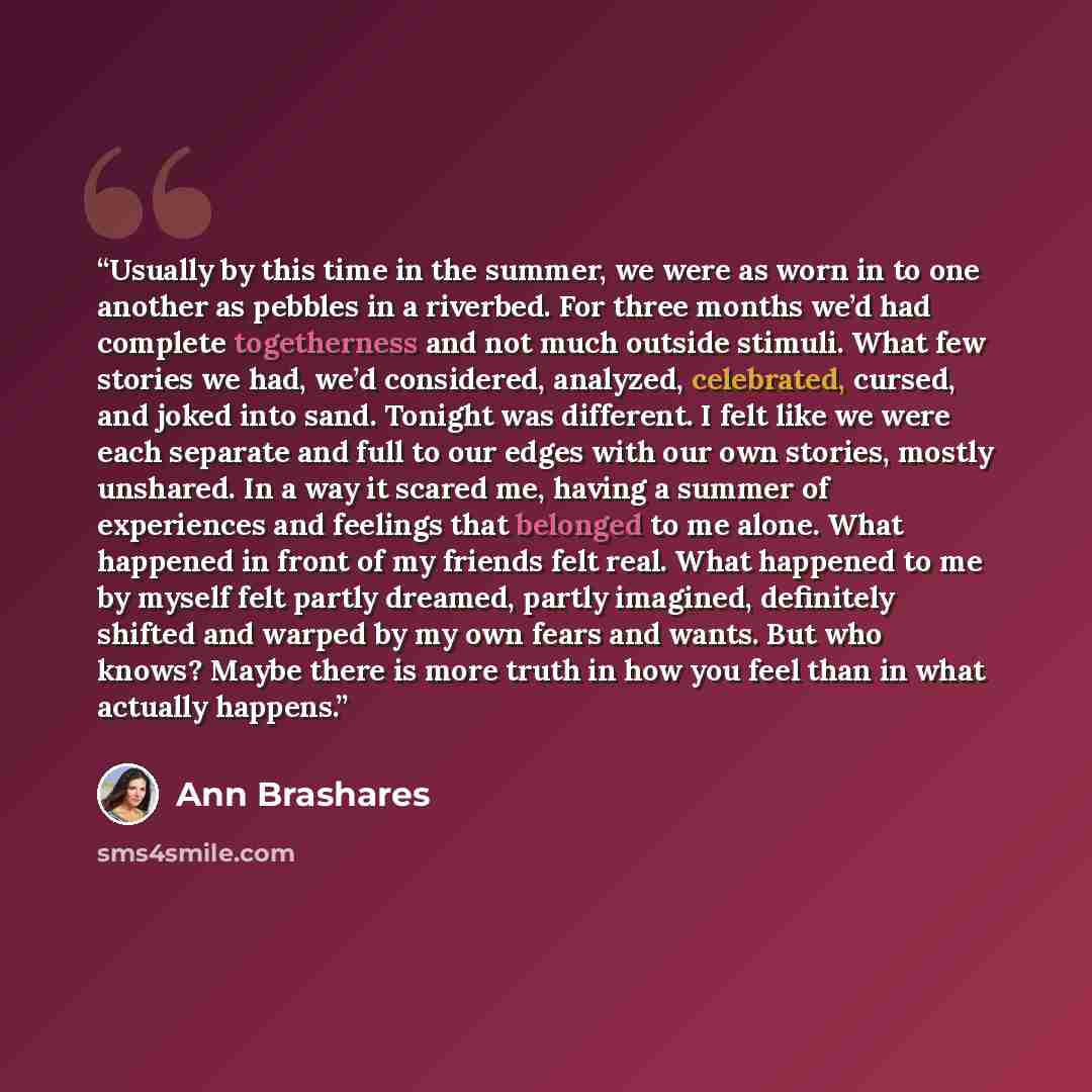 “Usually by this time in the summer, we were as worn in to one another as pebbles in a riverbed. For three months we’d had complete togetherness and not much outside stimuli. What few stories we had, we’d considered, analyzed, celebrated, cursed, and joked into sand. Tonight was different. I felt…” quote by Ann Brashares