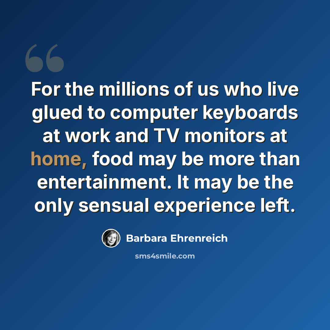 “For the millions of us who live glued to computer keyboards at work and TV monitors at home, food may be more than entertainment. It may be the only sensual experience left.” quote by Barbara Ehrenreich