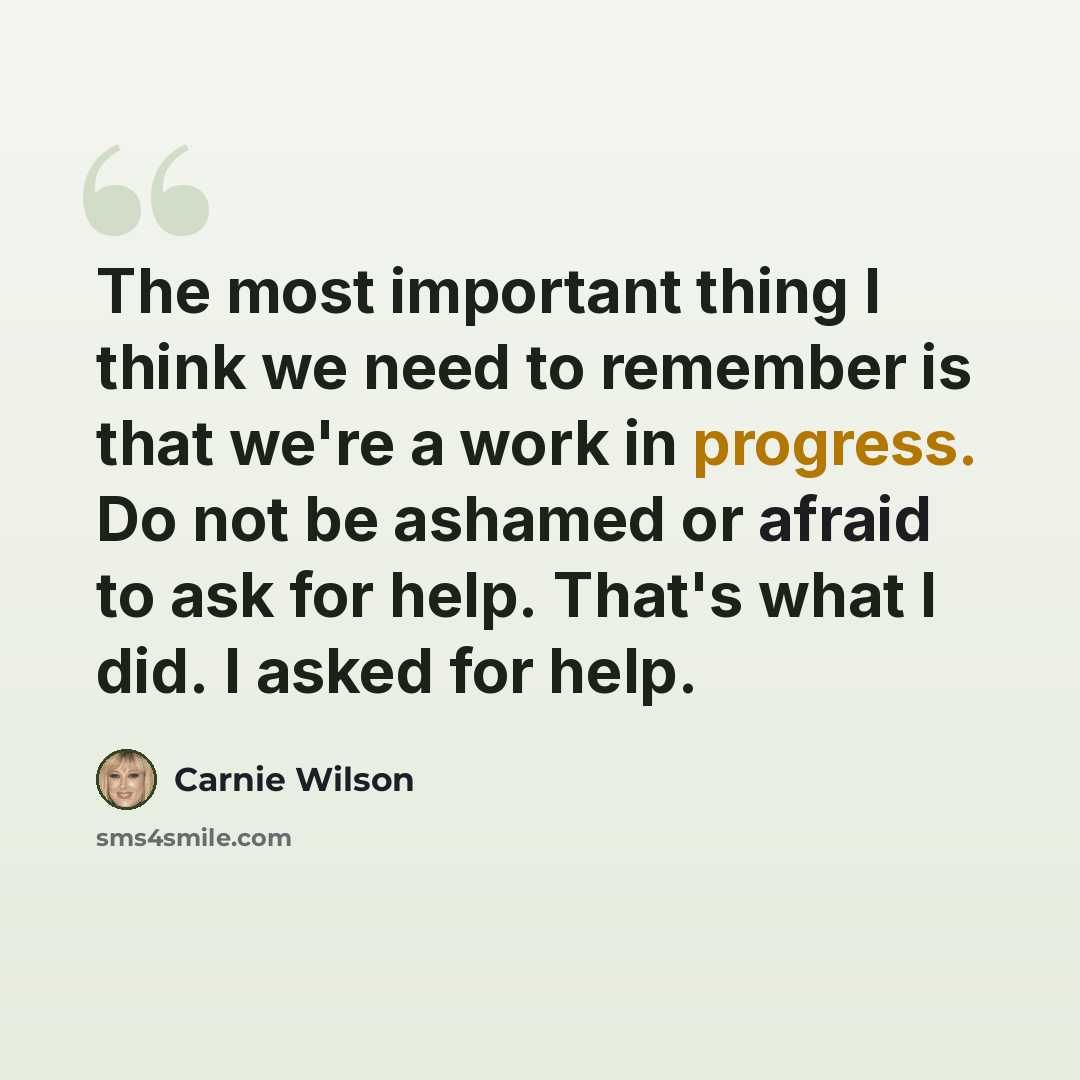“The most important thing I think we need to remember is that we're a work in progress. Do not be ashamed or afraid to ask for help. That's what I did. I asked for help.” quote by Carnie Wilson