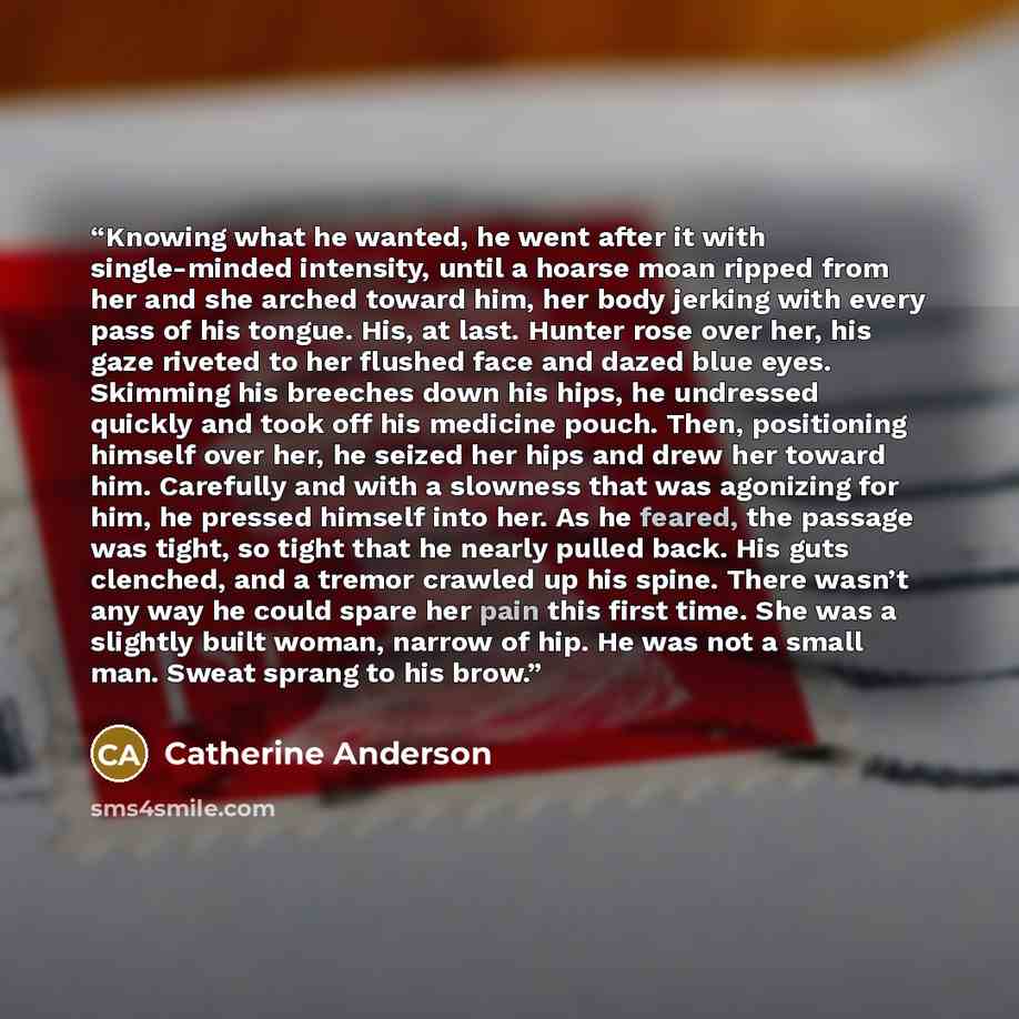 “Knowing what he wanted, he went after it with single-minded intensity, until a hoarse moan ripped from her and she arched toward him, her body jerking with every pass of his tongue. His, at last. Hunter rose over her, his gaze riveted to her flushed face and dazed blue eyes. Skimming his breeches…” quote by Catherine Anderson