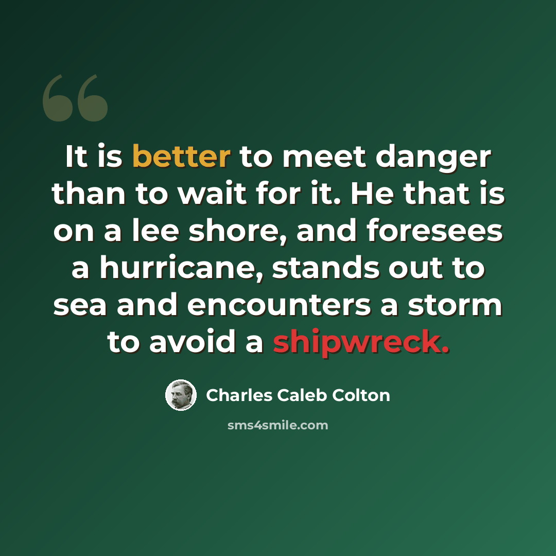 “It is better to meet danger than to wait for it. He that is on a lee shore, and foresees a hurricane, stands out to sea and encounters a storm to avoid a shipwreck.” quote by Charles Caleb Colton