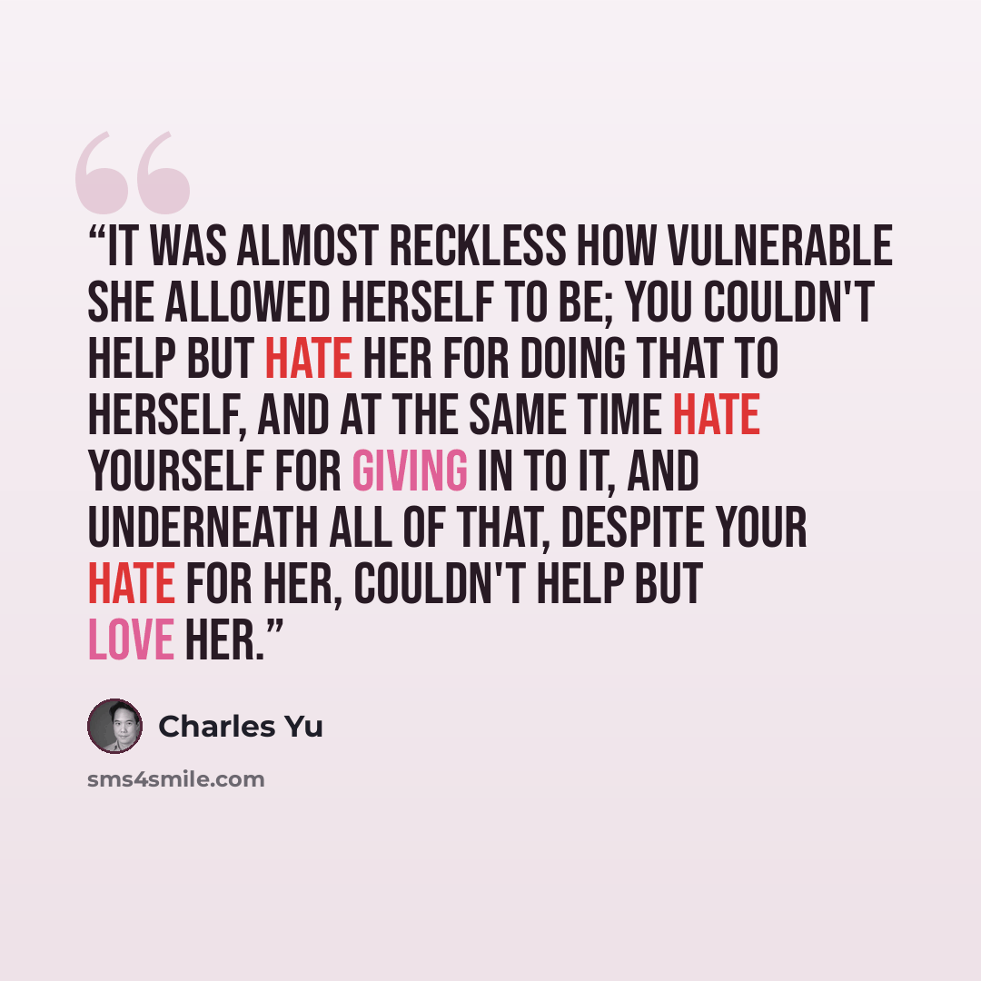 “It was almost reckless how vulnerable she allowed herself to be; you couldn't help but hate her for doing that to herself, and at the same time hate yourself for giving in to it, and underneath all of that, despite your hate for her, couldn't help but love her.” quote by Charles Yu