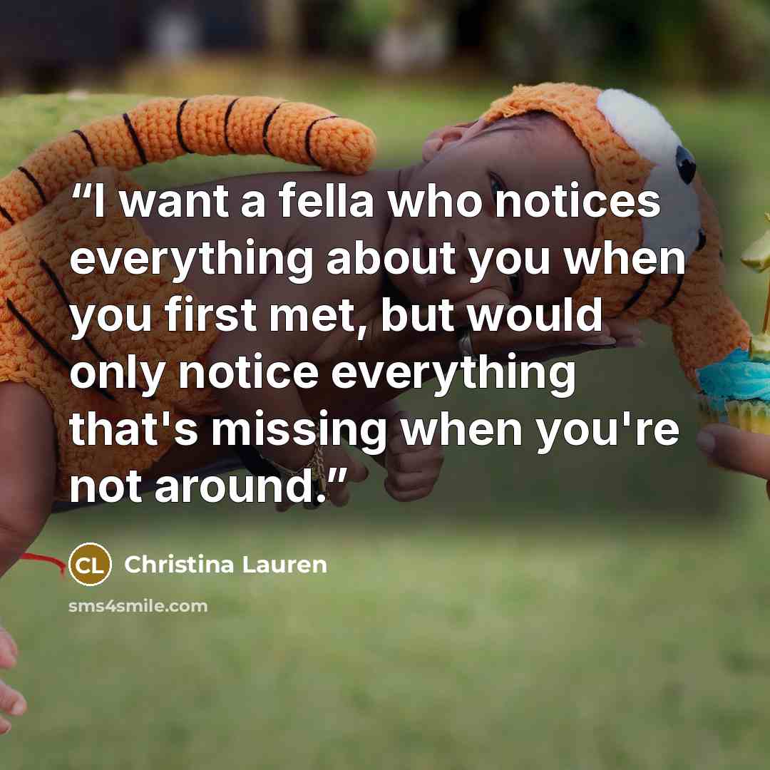 “I want a fella who notices everything about you when you first met, but would only notice everything that's missing when you're not around.” quote by Christina Lauren