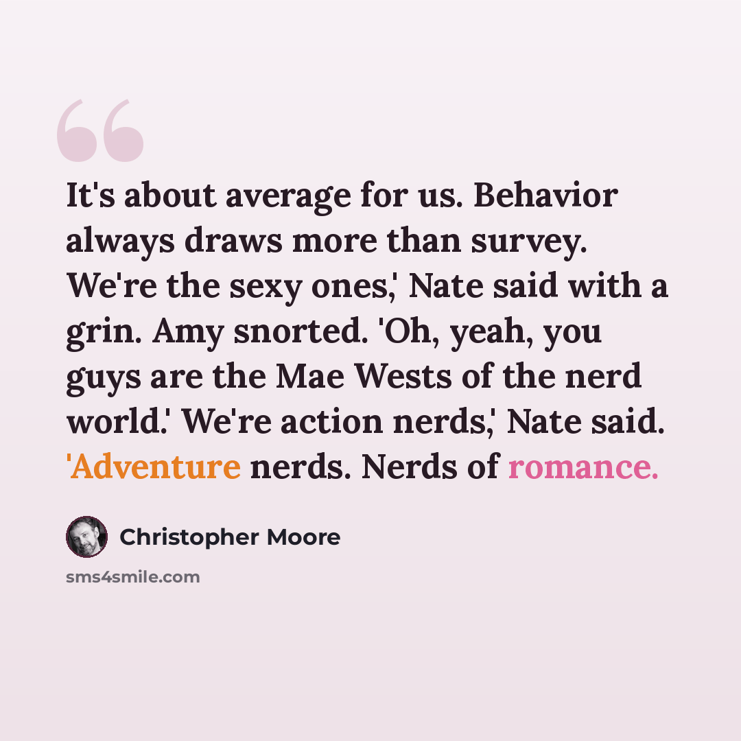 “It's about average for us. Behavior always draws more than survey. We're the sexy ones,' Nate said with a grin. Amy snorted. 'Oh, yeah, you guys are the Mae Wests of the nerd world.' We're action nerds,' Nate said. 'Adventure nerds. Nerds of romance.” quote by Christopher Moore