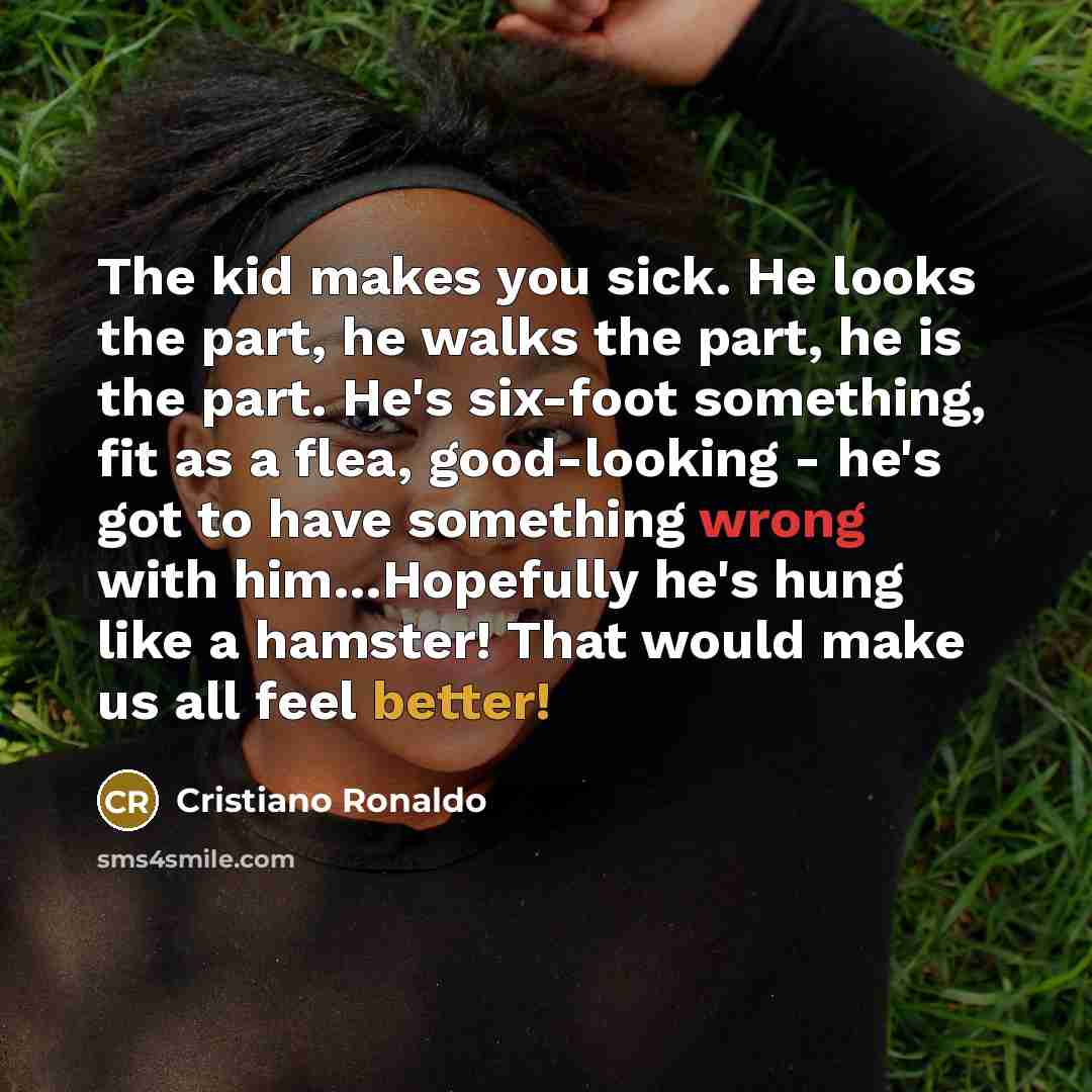 “The kid makes you sick. He looks the part, he walks the part, he is the part. He's six-foot something, fit as a flea, good-looking - he's got to have something wrong with him…Hopefully he's hung like a hamster! That would make us all feel better!” quote by Cristiano Ronaldo