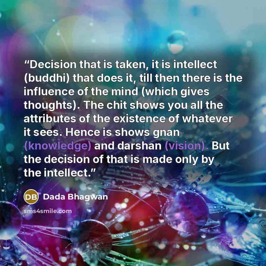 “Decision that is taken, it is intellect (buddhi) that does it, till then there is the influence of the mind (which gives thoughts). The chit shows you all the attributes of the existence of whatever it sees. Hence is shows gnan (knowledge) and darshan (vision). But the decision of that is made…” quote by Dada Bhagwan
