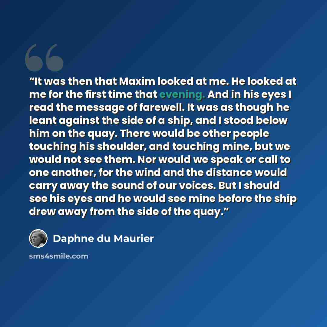 “It was then that Maxim looked at me. He looked at me for the first time that evening. And in his eyes I read the message of farewell. It was as though he leant against the side of a ship, and I stood below him on the quay. There would be other people touching his shoulder, and touching mine, but…” quote by Daphne du Maurier