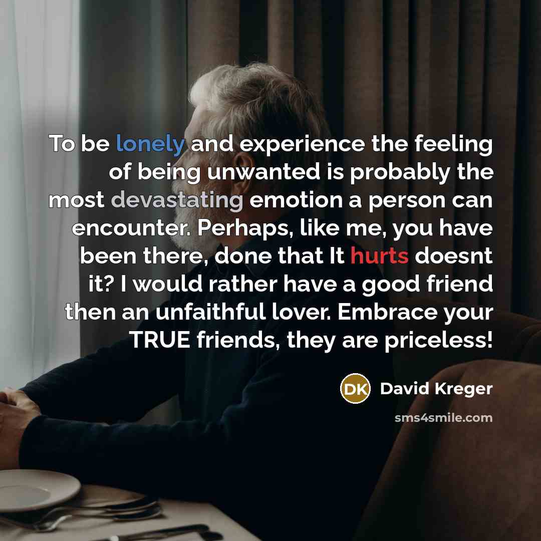 “To be lonely and experience the feeling of being unwanted is probably the most devastating emotion a person can encounter. Perhaps, like me, you have been there, done that It hurts doesnt it? I would rather have a good friend then an unfaithful lover. Embrace your TRUE friends, they are priceless!” quote by David Kreger