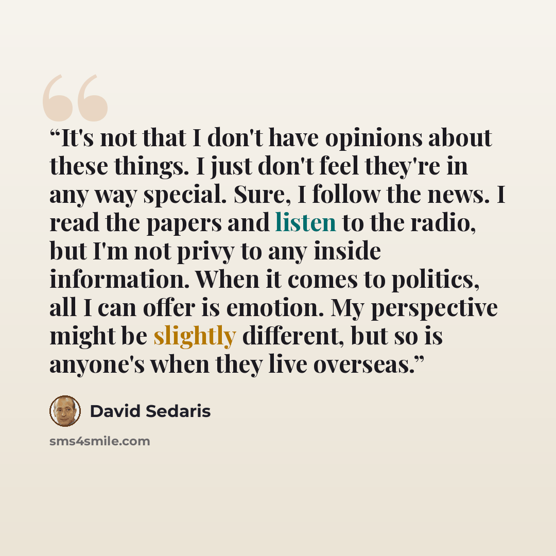 “It's not that I don't have opinions about these things. I just don't feel they're in any way special. Sure, I follow the news. I read the papers and listen to the radio, but I'm not privy to any inside information. When it comes to politics, all I can offer is emotion. My perspective might be…” quote by David Sedaris