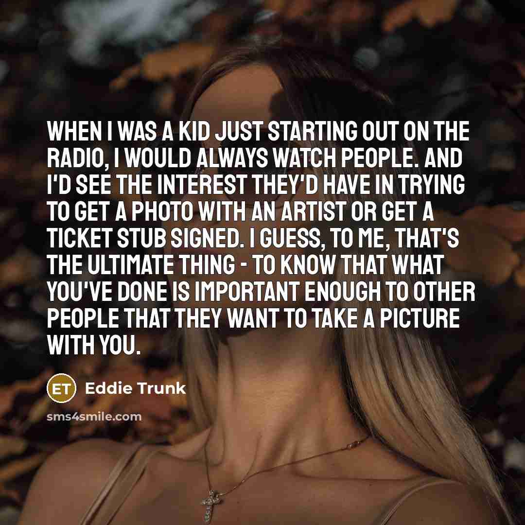 “When I was a kid just starting out on the radio, I would always watch people. And I'd see the interest they'd have in trying to get a photo with an artist or get a ticket stub signed. I guess, to me, that's the ultimate thing - to know that what you've done is important enough to other people that…” quote by Eddie Trunk