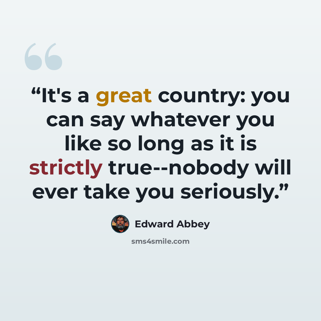 “It's a great country: you can say whatever you like so long as it is strictly true--nobody will ever take you seriously.” quote by Edward Abbey