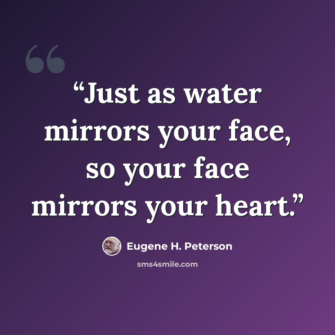 “Just as water mirrors your face, so your face mirrors your heart.” quote by Eugene H. Peterson