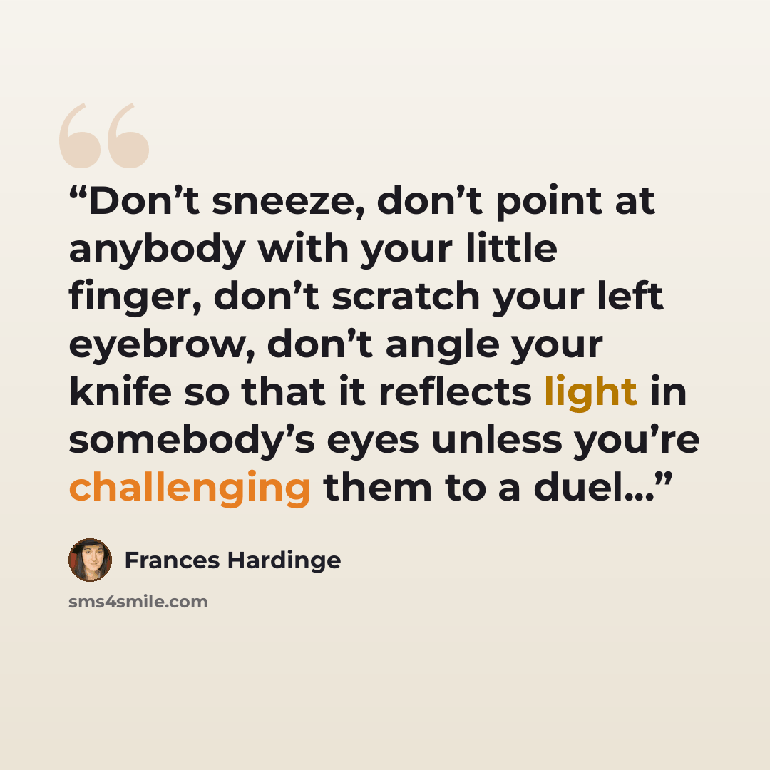 “Don’t sneeze, don’t point at anybody with your little finger, don’t scratch your left eyebrow, don’t angle your knife so that it reflects light in somebody’s eyes unless you’re challenging them to a duel...” quote by Frances Hardinge