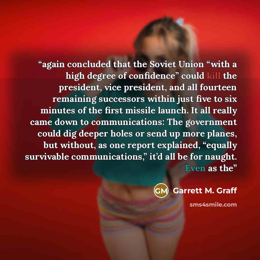 “again concluded that the Soviet Union “with a high degree of confidence” could kill the president, vice president, and all fourteen remaining successors within just five to six minutes of the first missile launch. It all really came down to communications: The government could dig deeper holes or…” quote by Garrett M. Graff
