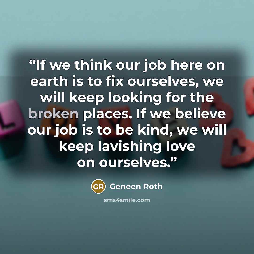 “If we think our job here on earth is to fix ourselves, we will keep looking for the broken places. If we believe our job is to be kind, we will keep lavishing love on ourselves.” quote by Geneen Roth