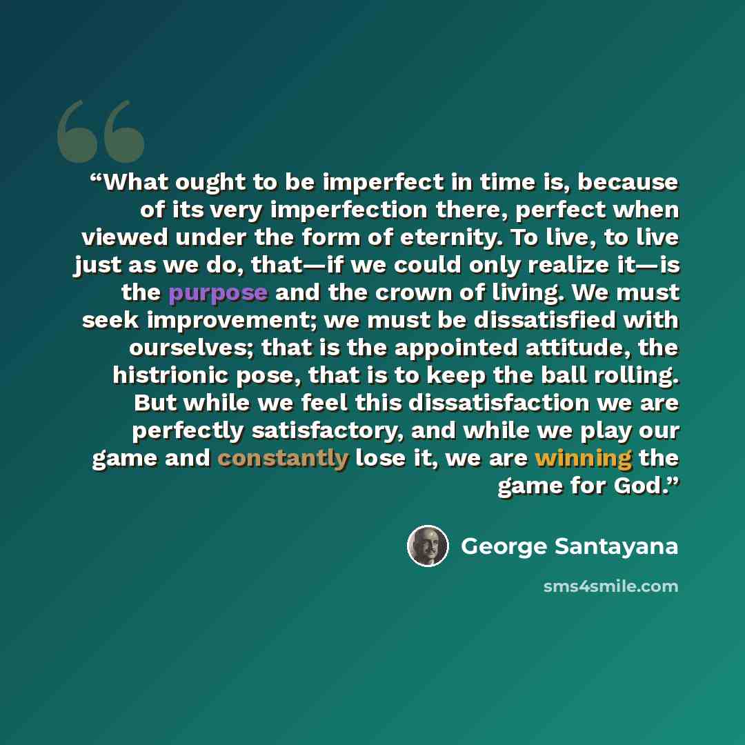 “What ought to be imperfect in time is, because of its very imperfection there, perfect when viewed under the form of eternity. To live, to live just as we do, that—if we could only realize it—is the purpose and the crown of living. We must seek improvement; we must be dissatisfied with ourselves…” quote by George Santayana