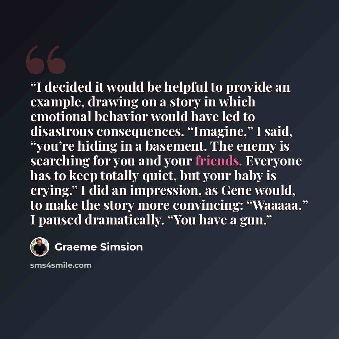 “I decided it would be helpful to provide an example, drawing on a story in which emotional behavior would have led to disastrous consequences. “Imagine,” I said, “you’re hiding in a basement. The enemy is searching for you and your friends. Everyone has to keep totally quiet, but your baby is…” quote by Graeme Simsion