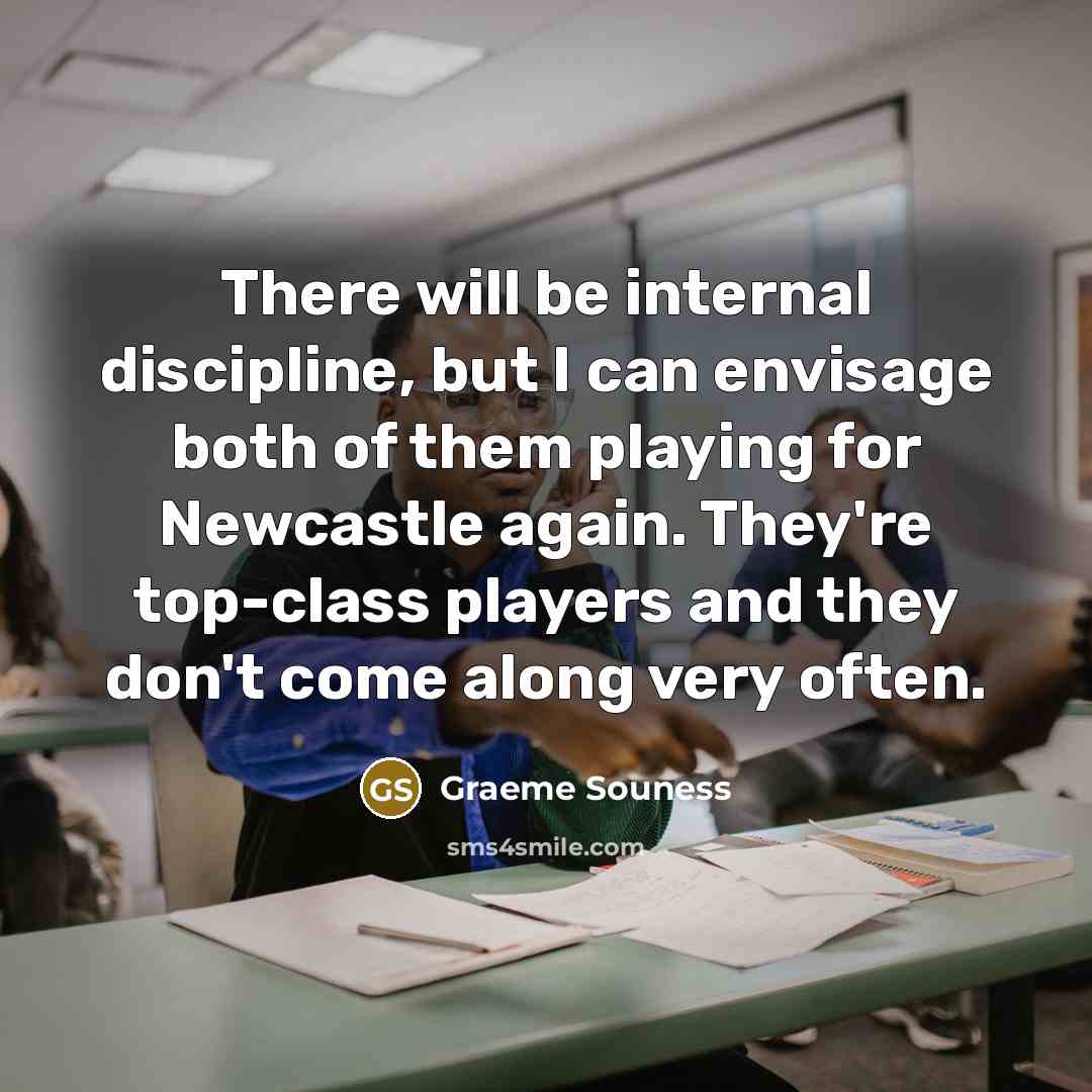 “There will be internal discipline, but I can envisage both of them playing for Newcastle again. They're top-class players and they don't come along very often.” quote by Graeme Souness
