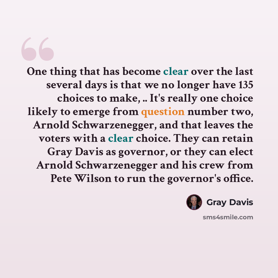 “One thing that has become clear over the last several days is that we no longer have 135 choices to make, .. It's really one choice likely to emerge from question number two, Arnold Schwarzenegger, and that leaves the voters with a clear choice. They can retain Gray Davis as governor, or they can…” quote by Gray Davis