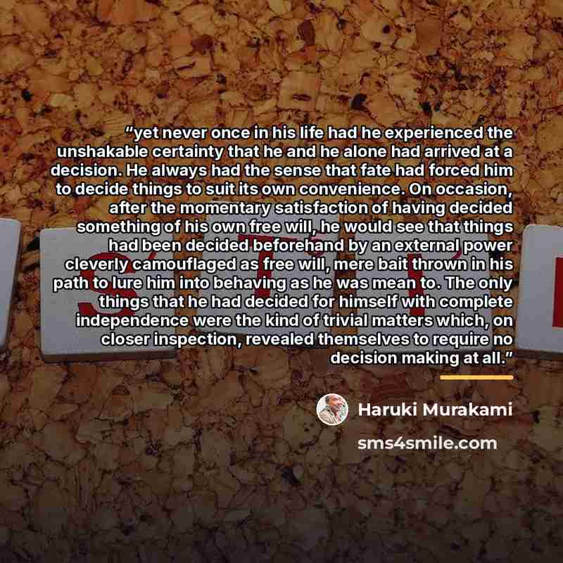 “yet never once in his life had he experienced the unshakable certainty that he and he alone had arrived at a decision. He always had the sense that fate had forced him to decide things to suit its own convenience. On occasion, after the momentary satisfaction of having decided something of his own…” quote by Haruki Murakami