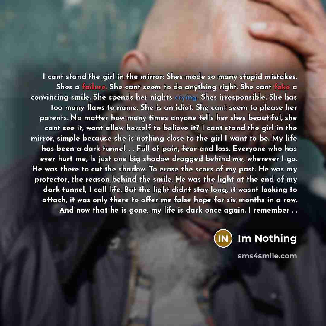 “I cant stand the girl in the mirror: Shes made so many stupid mistakes. Shes a failure. She cant seem to do anything right. She cant fake a convincing smile. She spends her nights crying. Shes irresponsible. She has too many flaws to name. She is an idiot. She cant seem to please her parents. No…” quote by Im Nothing