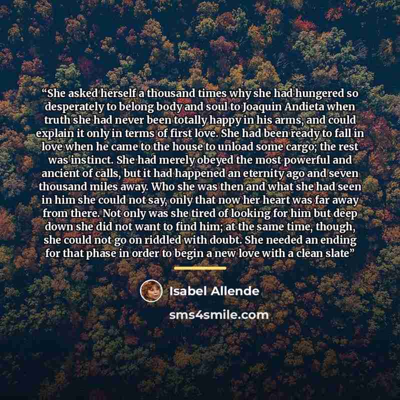 “She asked herself a thousand times why she had hungered so desperately to belong body and soul to Joaquin Andieta when truth she had never been totally happy in his arms, and could explain it only in terms of first love. She had been ready to fall in love when he came to the house to unload some…” quote by Isabel Allende