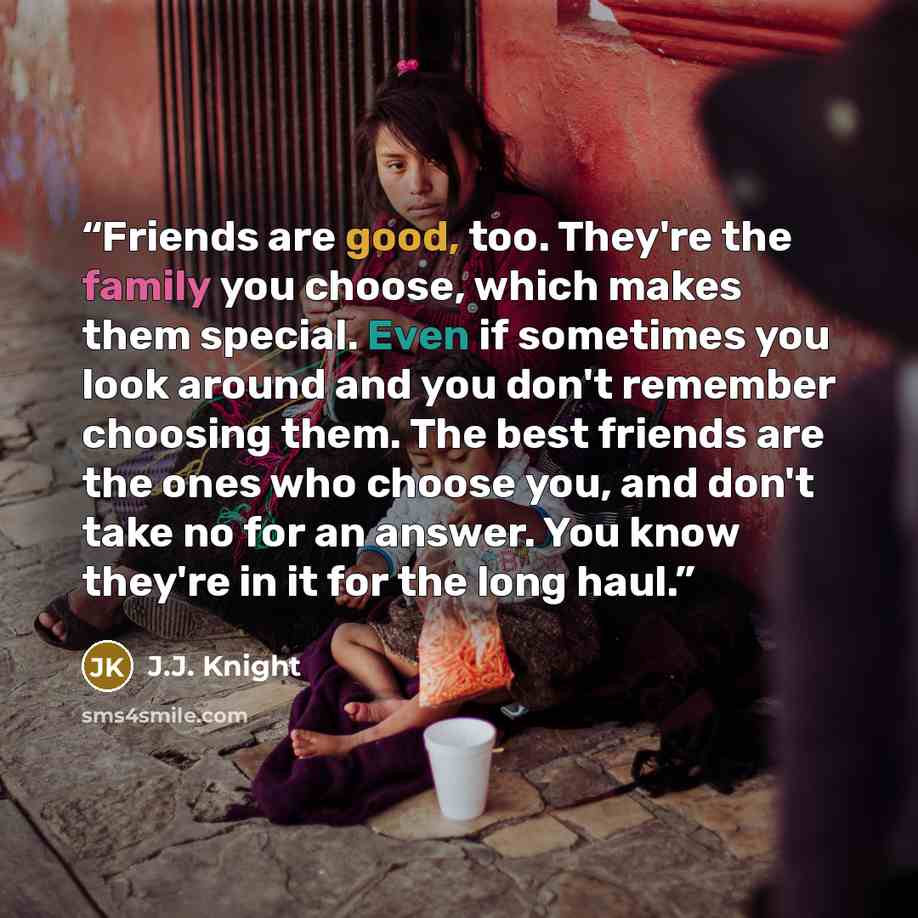 “Friends are good, too. They're the family you choose, which makes them special. Even if sometimes you look around and you don't remember choosing them. The best friends are the ones who choose you, and don't take no for an answer. You know they're in it for the long haul.” quote by J.J. Knight
