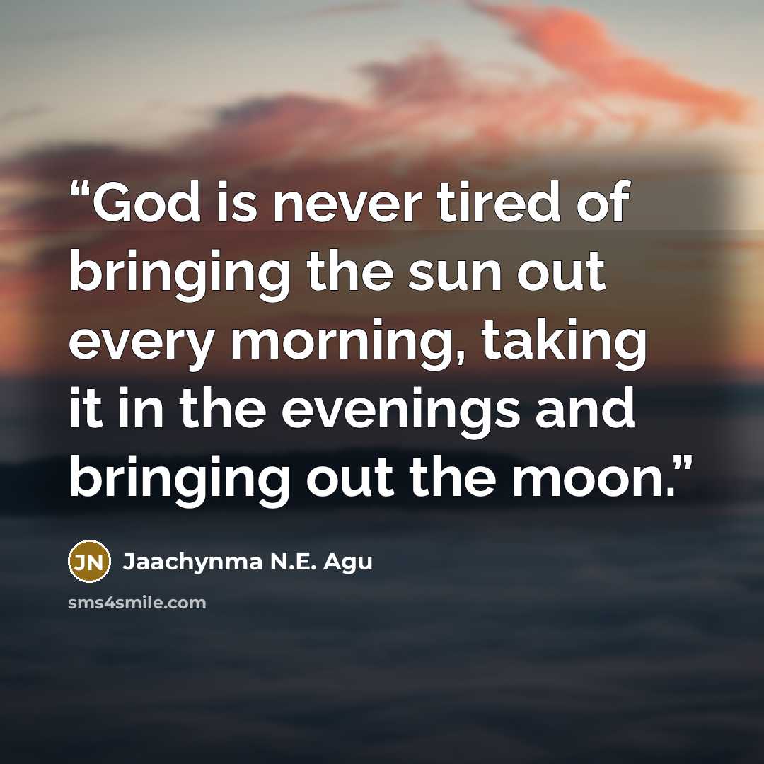 “God is never tired of bringing the sun out every morning, taking it in the evenings and bringing out the moon.” quote by Jaachynma N.E. Agu