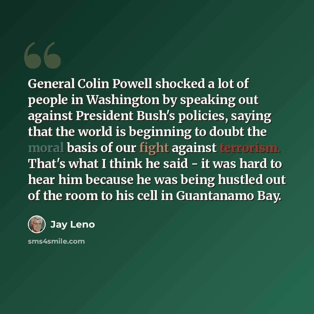 “General Colin Powell shocked a lot of people in Washington by speaking out against President Bush's policies, saying that the world is beginning to doubt the moral basis of our fight against terrorism. That's what I think he said - it was hard to hear him because he was being hustled out of the…” quote by Jay Leno