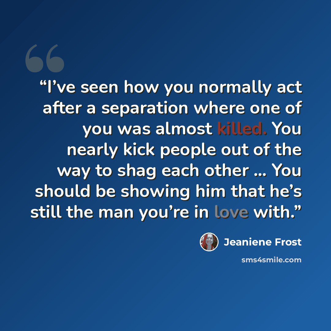 “I’ve seen how you normally act after a separation where one of you was almost killed. You nearly kick people out of the way to shag each other … You should be showing him that he’s still the man you’re in love with.” quote by Jeaniene Frost