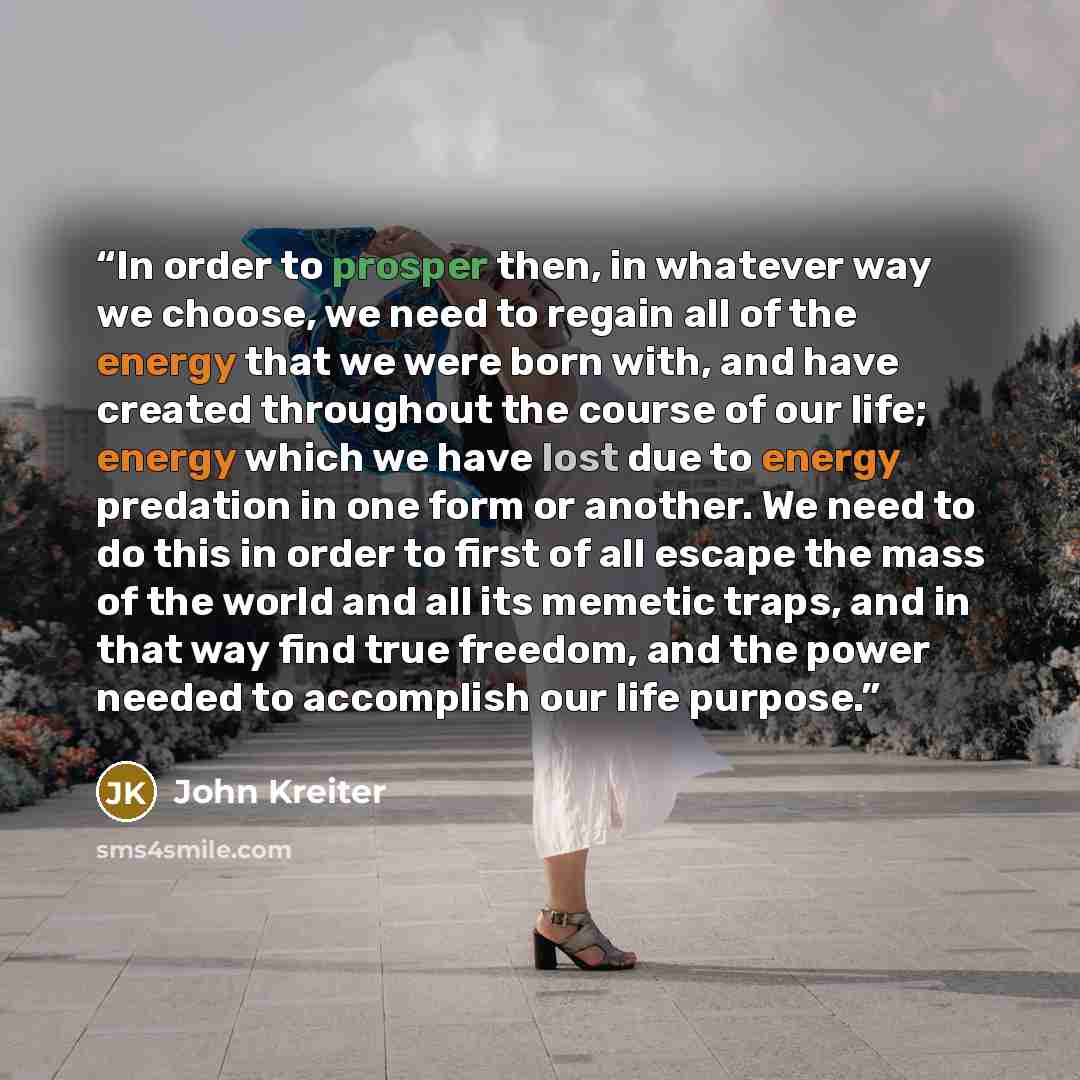 “In order to prosper then, in whatever way we choose, we need to regain all of the energy that we were born with, and have created throughout the course of our life; energy which we have lost due to energy predation in one form or another. We need to do this in order to first of all escape the mass…” quote by John Kreiter