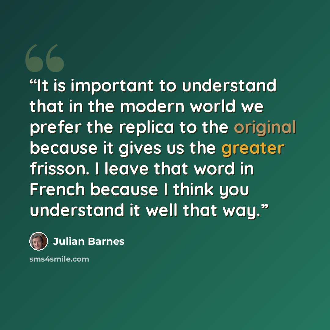 “It is important to understand that in the modern world we prefer the replica to the original because it gives us the greater frisson. I leave that word in French because I think you understand it well that way.” quote by Julian Barnes