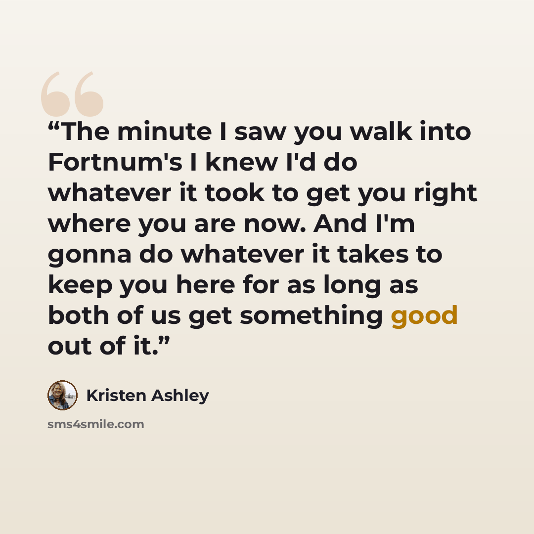“The minute I saw you walk into Fortnum's I knew I'd do whatever it took to get you right where you are now. And I'm gonna do whatever it takes to keep you here for as long as both of us get something good out of it.” quote by Kristen Ashley