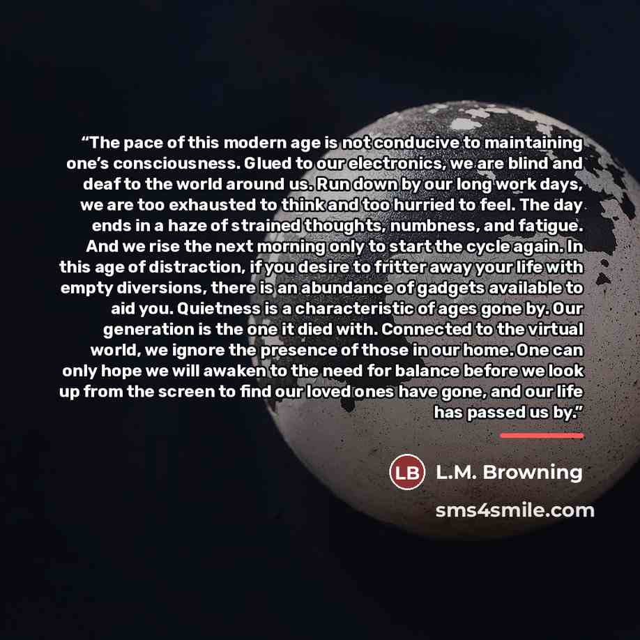 “The pace of this modern age is not conducive to maintaining one’s consciousness. Glued to our electronics, we are blind and deaf to the world around us. Run down by our long work days, we are too exhausted to think and too hurried to feel. The day ends in a haze of strained thoughts, numbness, and…” quote by L.M. Browning