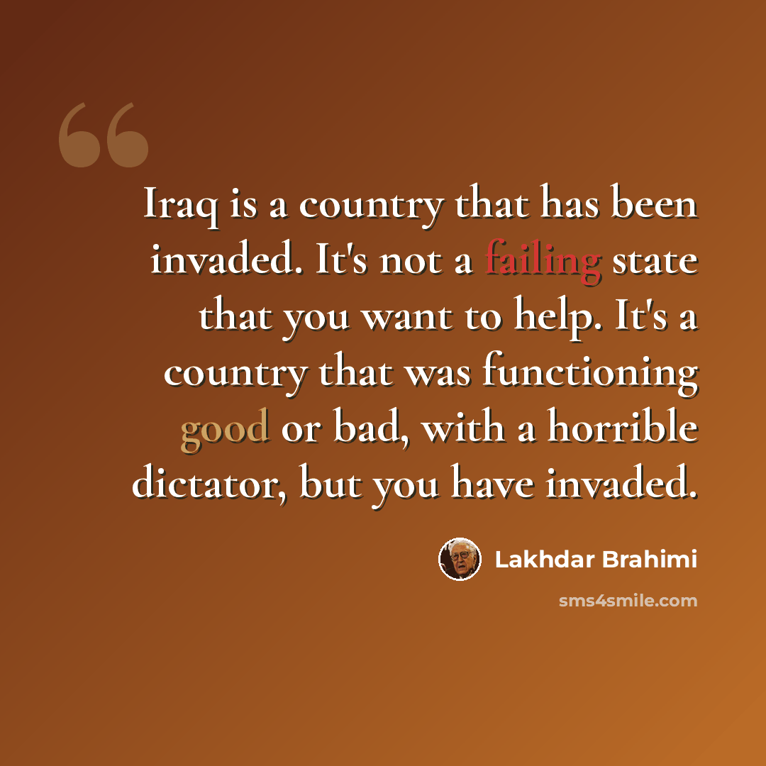 “Iraq is a country that has been invaded. It's not a failing state that you want to help. It's a country that was functioning good or bad, with a horrible dictator, but you have invaded.” quote by Lakhdar Brahimi