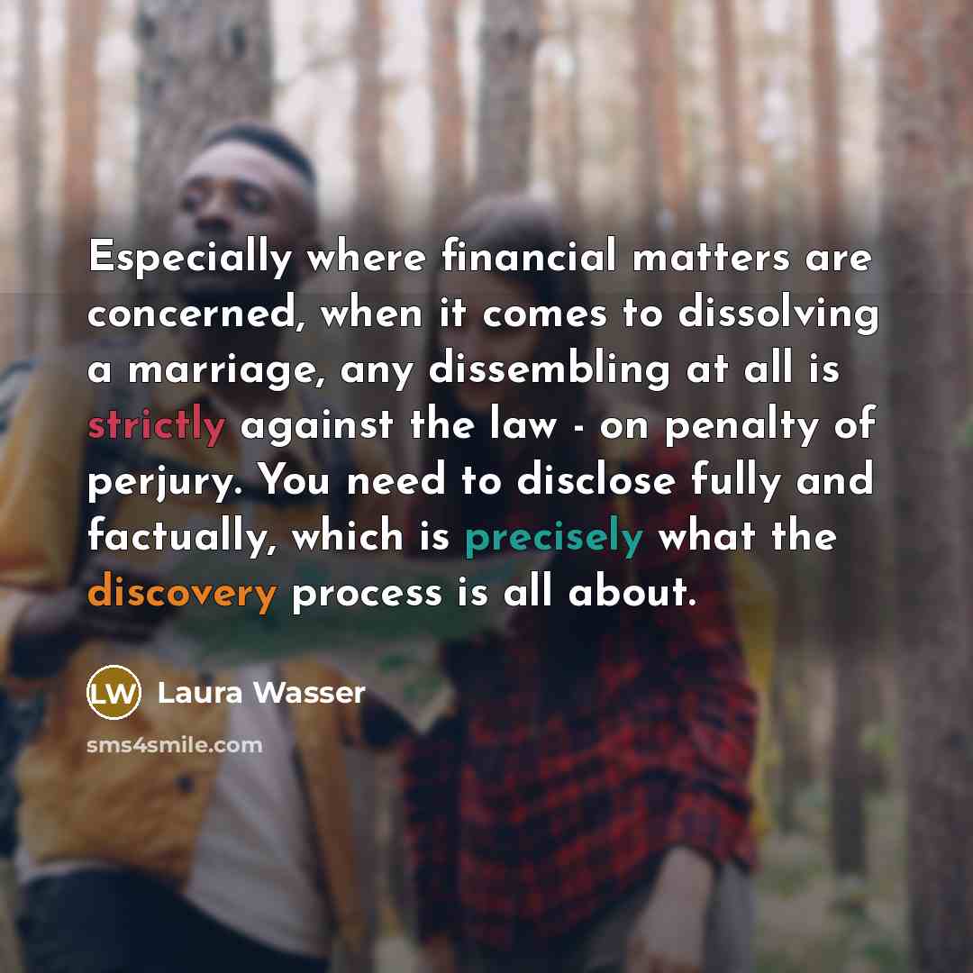 “Especially where financial matters are concerned, when it comes to dissolving a marriage, any dissembling at all is strictly against the law - on penalty of perjury. You need to disclose fully and factually, which is precisely what the discovery process is all about.” quote by Laura Wasser