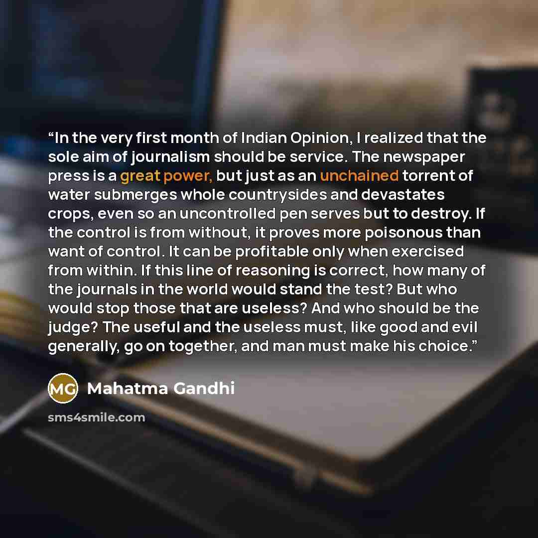 “In the very first month of Indian Opinion, I realized that the sole aim of journalism should be service. The newspaper press is a great power, but just as an unchained torrent of water submerges whole countrysides and devastates crops, even so an uncontrolled pen serves but to destroy. If the…” quote by Mahatma Gandhi
