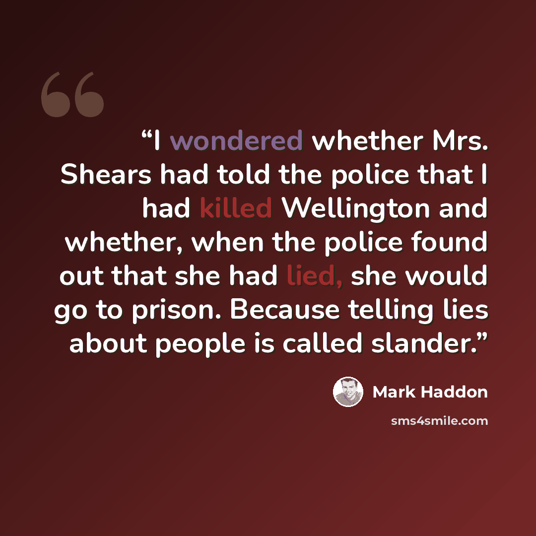 “I wondered whether Mrs. Shears had told the police that I had killed Wellington and whether, when the police found out that she had lied, she would go to prison. Because telling lies about people is called slander.” quote by Mark Haddon