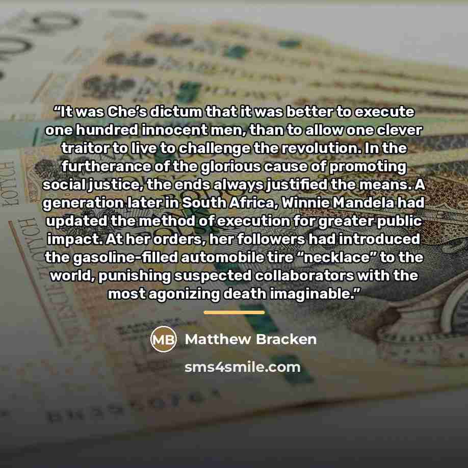 “It was Che’s dictum that it was better to execute one hundred innocent men, than to allow one clever traitor to live to challenge the revolution. In the furtherance of the glorious cause of promoting social justice, the ends always justified the means. A generation later in South Africa, Winnie…” quote by Matthew Bracken
