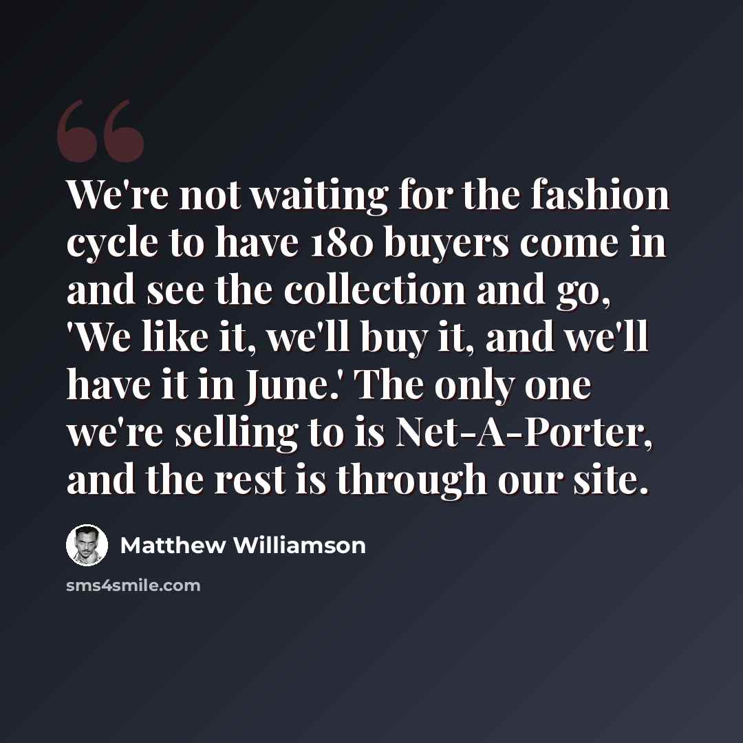 “We're not waiting for the fashion cycle to have 180 buyers come in and see the collection and go, 'We like it, we'll buy it, and we'll have it in June.' The only one we're selling to is Net-A-Porter, and the rest is through our site.” quote by Matthew Williamson