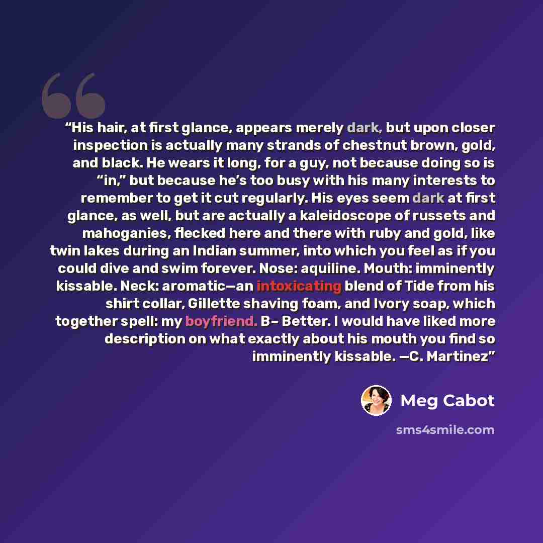 “His hair, at first glance, appears merely dark, but upon closer inspection is actually many strands of chestnut brown, gold, and black. He wears it long, for a guy, not because doing so is “in,” but because he’s too busy with his many interests to remember to get it cut regularly. His eyes seem…” quote by Meg Cabot